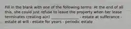 Fill in the blank with one of the following terms: At the end of all this, she could just refuse to leave the property when her lease terminates creating a(n) _______________ - estate at sufferance - estate at will - estate for years - periodic estate