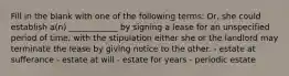 Fill in the blank with one of the following terms: Or, she could establish a(n) ____________ by signing a lease for an unspecified period of time, with the stipulation either she or the landlord may terminate the lease by giving notice to the other. - estate at sufferance - estate at will - estate for years - periodic estate