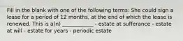 Fill in the blank with one of the following terms: She could sign a lease for a period of 12 months, at the end of which the lease is renewed. This is a(n) ____________ - estate at sufferance - estate at will - estate for years - periodic estate