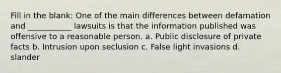 Fill in the blank: One of the main differences between defamation and ___________ lawsuits is that the information published was offensive to a reasonable person. a. Public disclosure of private facts b. Intrusion upon seclusion c. False light invasions d. slander