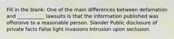 Fill in the blank: One of the main differences between defamation and ___________ lawsuits is that the information published was offensive to a reasonable person. Slander Public disclosure of private facts False light invasions Intrusion upon seclusion