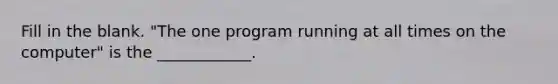 Fill in the blank. "The one program running at all times on the computer" is the ____________.