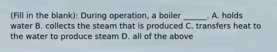 (Fill in the blank): During operation, a boiler ______. A. holds water B. collects the steam that is produced C. transfers heat to the water to produce steam D. all of the above