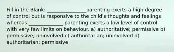 Fill in the Blank: ________________parenting exerts a high degree of control but is responsive to the child's thoughts and feelings whereas ______________ parenting exerts a low level of control with very few limits on behaviour. a) authoritative; permissive b) permissive; uninvolved c) authoritarian; uninvolved d) authoritarian; permissive