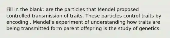 Fill in the blank: are the particles that Mendel proposed controlled transmission of traits. These particles control traits by encoding . Mendel's experiment of understanding how traits are being transmitted form parent offspring is the study of genetics.