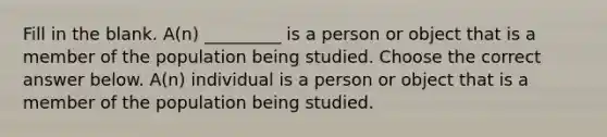 Fill in the blank. ​A(n) _________ is a person or object that is a member of the population being studied. Choose the correct answer below. ​A(n) individual is a person or object that is a member of the population being studied.