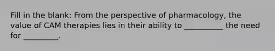 Fill in the blank: From the perspective of pharmacology, the value of CAM therapies lies in their ability to __________ the need for _________.