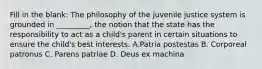 Fill in the blank: The philosophy of the juvenile justice system is grounded in _________, the notion that the state has the responsibility to act as a child's parent in certain situations to ensure the child's best interests. A.Patria postestas B. Corporeal patronus C. Parens patriae D. Deus ex machina