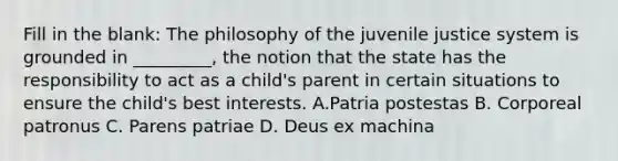 Fill in the blank: The philosophy of the juvenile justice system is grounded in _________, the notion that the state has the responsibility to act as a child's parent in certain situations to ensure the child's best interests. A.Patria postestas B. Corporeal patronus C. Parens patriae D. Deus ex machina