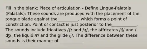 Fill in the blank: Place of articulation - Define Lingua-Palatals (Palatals): These sounds are produced with the placement of the tongue blade against the__________, which forms a point of constriction. Point of contact is just posterior to the____________. The sounds include fricatives /∫/ and /ʒ/, the affricates /ʧ/ and /ʤ/, the liquid /r/ and the glide /j/. The difference between these sounds is their manner of ___________.