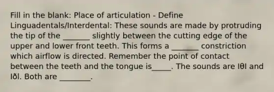 Fill in the blank: Place of articulation - Define Linguadentals/Interdental: These sounds are made by protruding the tip of the _______ slightly between the cutting edge of the upper and lower front teeth. This forms a _______ constriction which airflow is directed. Remember the point of contact between the teeth and the tongue is_____. The sounds are IθI and Iðl. Both are ________.