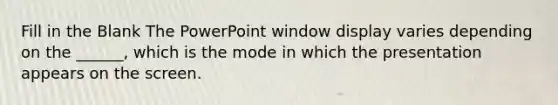 Fill in the Blank The PowerPoint window display varies depending on the ______, which is the mode in which the presentation appears on the screen.