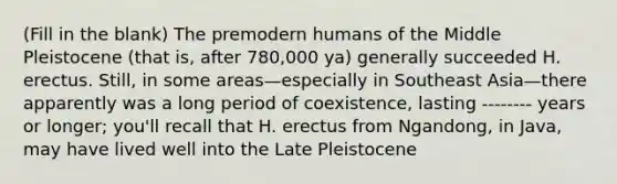 (Fill in the blank) The premodern humans of the Middle Pleistocene (that is, after 780,000 ya) generally succeeded H. erectus. Still, in some areas—especially in Southeast Asia—there apparently was a long period of coexistence, lasting -------- years or longer; you'll recall that H. erectus from Ngandong, in Java, may have lived well into the Late Pleistocene