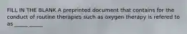 FILL IN THE BLANK A preprinted document that contains for the conduct of routine therapies such as oxygen therapy is refered to as _____ _____