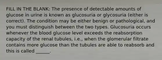 FILL IN THE BLANK: The presence of detectable amounts of glucose in urine is known as glucosuria or glycosuria (either is correct). The condition may be either benign or pathological, and you must distinguish between the two types. Glucosuria occurs whenever the blood glucose level exceeds the reabsorption capacity of the renal tubules, i.e., when the glomerular filtrate contains more glucose than the tubules are able to reabsorb and this is called ______.