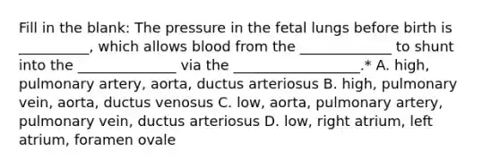 Fill in the blank: The pressure in the fetal lungs before birth is __________, which allows blood from the _____________ to shunt into the ______________ via the __________________.* A. high, pulmonary artery, aorta, ductus arteriosus B. high, pulmonary vein, aorta, ductus venosus C. low, aorta, pulmonary artery, pulmonary vein, ductus arteriosus D. low, right atrium, left atrium, foramen ovale