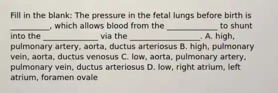 Fill in the blank: The pressure in the fetal lungs before birth is __________, which allows blood from the _____________ to shunt into the ______________ via the __________________. A. high, pulmonary artery, aorta, ductus arteriosus B. high, pulmonary vein, aorta, ductus venosus C. low, aorta, pulmonary artery, pulmonary vein, ductus arteriosus D. low, right atrium, left atrium, foramen ovale