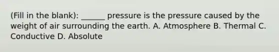 (Fill in the blank): ______ pressure is the pressure caused by the weight of air surrounding the earth. A. Atmosphere B. Thermal C. Conductive D. Absolute