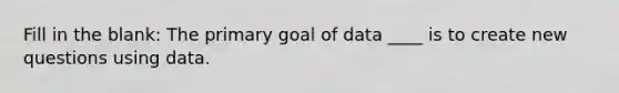 Fill in the blank: The primary goal of data ____ is to create new questions using data.