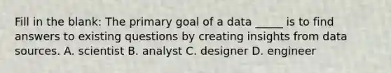 Fill in the blank: The primary goal of a data _____ is to find answers to existing questions by creating insights from data sources. A. scientist B. analyst C. designer D. engineer