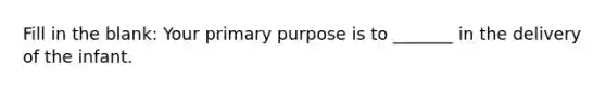 Fill in the blank: Your primary purpose is to _______ in the delivery of the infant.