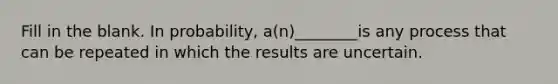 Fill in the blank. In probability, a(n)________is any process that can be repeated in which the results are uncertain.