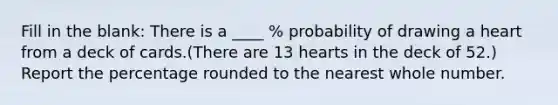 Fill in the blank: There is a ____ % probability of drawing a heart from a deck of cards.(There are 13 hearts in the deck of 52.) Report the percentage rounded to the nearest whole number.