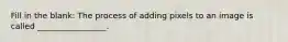 Fill in the blank: The process of adding pixels to an image is called _________________.