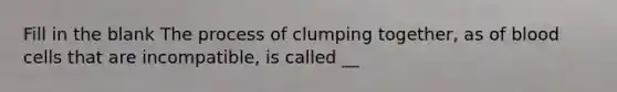 Fill in the blank The process of clumping together, as of blood cells that are incompatible, is called __