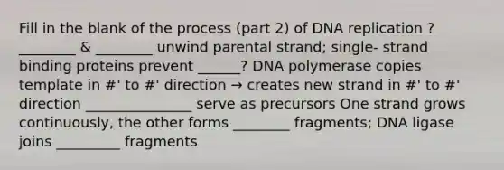 Fill in the blank of the process (part 2) of DNA replication ? ________ & ________ unwind parental strand; single- strand binding proteins prevent ______? DNA polymerase copies template in #' to #' direction → creates new strand in #' to #' direction _______________ serve as precursors One strand grows continuously, the other forms ________ fragments; DNA ligase joins _________ fragments