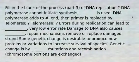 Fill in the blank of the process (part 3) of DNA replication ? DNA polymerase cannot initiate synthesis; ________ is used, DNA polymerase adds to #' end, then primer is replaced by _________? Telomeres: ? Telomerase: ? Errors during replication can lead to ___________; very low error rate Damage to DNA also causes __________; repair mechanisms remove or replace damaged strand Some genetic change is desirable to produce new proteins or variations to increase survival of species. Genetic change is by ________ mutations and recombination (chromosome portions are exchanged)