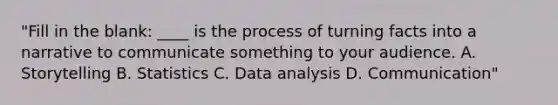 "Fill in the blank: ____ is the process of turning facts into a narrative to communicate something to your audience. A. Storytelling B. Statistics C. Data analysis D. Communication"