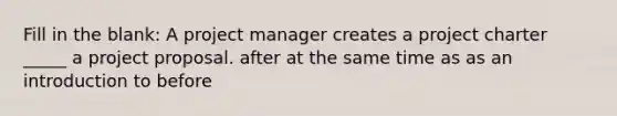 Fill in the blank: A project manager creates a project charter _____ a project proposal. after at the same time as as an introduction to before