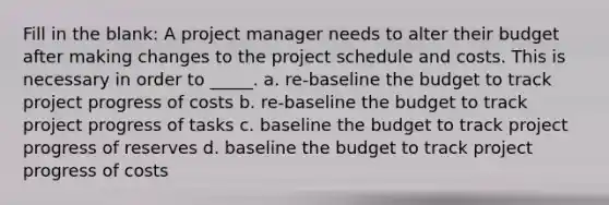 Fill in the blank: A project manager needs to alter their budget after making changes to the project schedule and costs. This is necessary in order to _____. a. re-baseline the budget to track project progress of costs b. re-baseline the budget to track project progress of tasks c. baseline the budget to track project progress of reserves d. baseline the budget to track project progress of costs