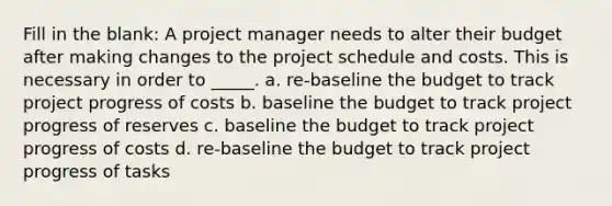 Fill in the blank: A project manager needs to alter their budget after making changes to the project schedule and costs. This is necessary in order to _____. a. re-baseline the budget to track project progress of costs b. baseline the budget to track project progress of reserves c. baseline the budget to track project progress of costs d. re-baseline the budget to track project progress of tasks