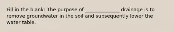 Fill in the blank: The purpose of ______________ drainage is to remove groundwater in the soil and subsequently lower the water table.