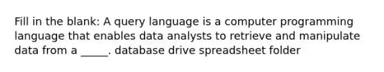 Fill in the blank: A query language is a computer programming language that enables data analysts to retrieve and manipulate data from a _____. database drive spreadsheet folder