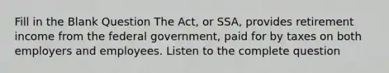 Fill in the Blank Question The Act, or SSA, provides retirement income from the federal government, paid for by taxes on both employers and employees. Listen to the complete question