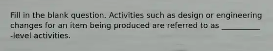 Fill in the blank question. Activities such as design or engineering changes for an item being produced are referred to as __________ -level activities.