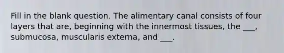 Fill in the blank question. The alimentary canal consists of four layers that are, beginning with the innermost tissues, the ___, submucosa, muscularis externa, and ___.