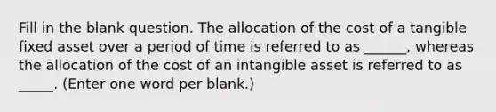 Fill in the blank question. The allocation of the cost of a tangible fixed asset over a period of time is referred to as ______, whereas the allocation of the cost of an intangible asset is referred to as _____. (Enter one word per blank.)