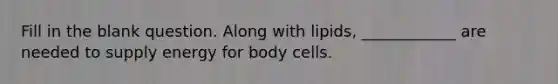 Fill in the blank question. Along with lipids, ____________ are needed to supply energy for body cells.