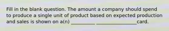 Fill in the blank question. The amount a company should spend to produce a single unit of product based on expected production and sales is shown on a(n) __________ _________________card.