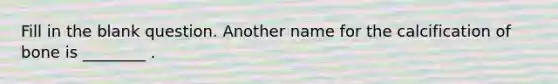 Fill in the blank question. Another name for the calcification of bone is ________ .