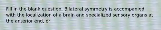 Fill in the blank question. Bilateral symmetry is accompanied with the localization of a brain and specialized sensory organs at the anterior end, or