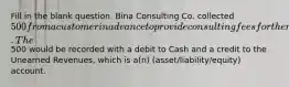 Fill in the blank question. Bina Consulting Co. collected 500 from a customer in advance to provide consulting fees for the next two months. The500 would be recorded with a debit to Cash and a credit to the Unearned Revenues, which is a(n) (asset/liability/equity) account.