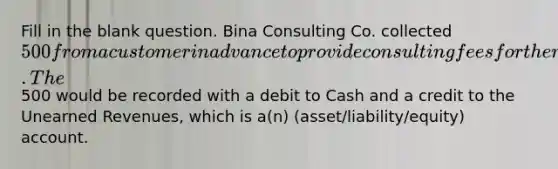 Fill in the blank question. Bina Consulting Co. collected 500 from a customer in advance to provide consulting fees for the next two months. The500 would be recorded with a debit to Cash and a credit to the Unearned Revenues, which is a(n) (asset/liability/equity) account.