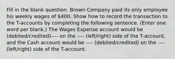 Fill in the blank question. Brown Company paid its only employee his weekly wages of 400. Show how to record the transaction to the T-accounts by completing the following sentence. (Enter one word per blank.) The Wages Expense account would be (debited/credited)---- on the ---- (left/right) side of the T-account, and the Cash account would be ---- (debited/credited) on the ---- (left/right) side of the T-account.