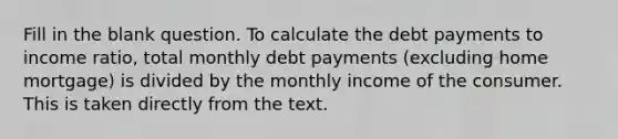 Fill in the blank question. To calculate the debt payments to income ratio, total monthly debt payments (excluding home mortgage) is divided by the monthly income of the consumer. This is taken directly from the text.