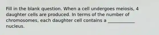 Fill in the blank question. When a cell undergoes meiosis, 4 daughter cells are produced. In terms of the number of chromosomes, each daughter cell contains a ____________ nucleus.